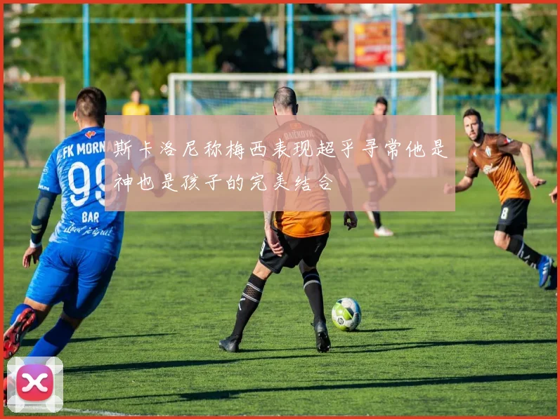 斯卡洛尼称梅西表现超乎寻常他是神也是孩子的完美结合