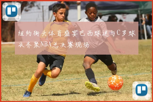 纽约街头体育盛宴巴西球迷与C罗球衣齐聚NBA总决赛现场