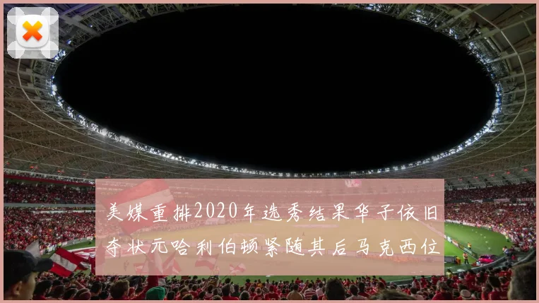 美媒重排2020年选秀结果华子依旧夺状元哈利伯顿紧随其后马克西位列探花