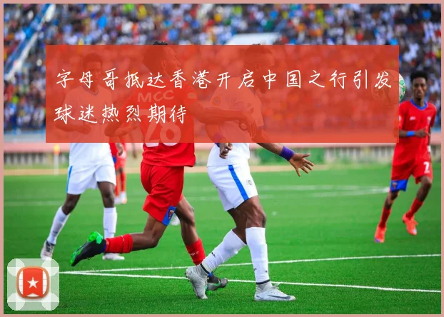 字母哥抵达香港开启中国之行引发球迷热烈期待