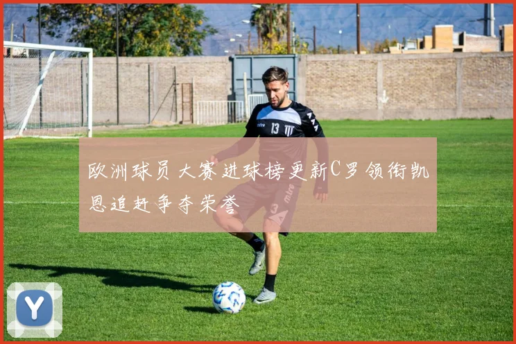 欧洲球员大赛进球榜更新C罗领衔凯恩追赶争夺荣誉