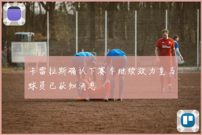 卡雷拉斯确认下赛季继续效力皇马球员已获知消息
