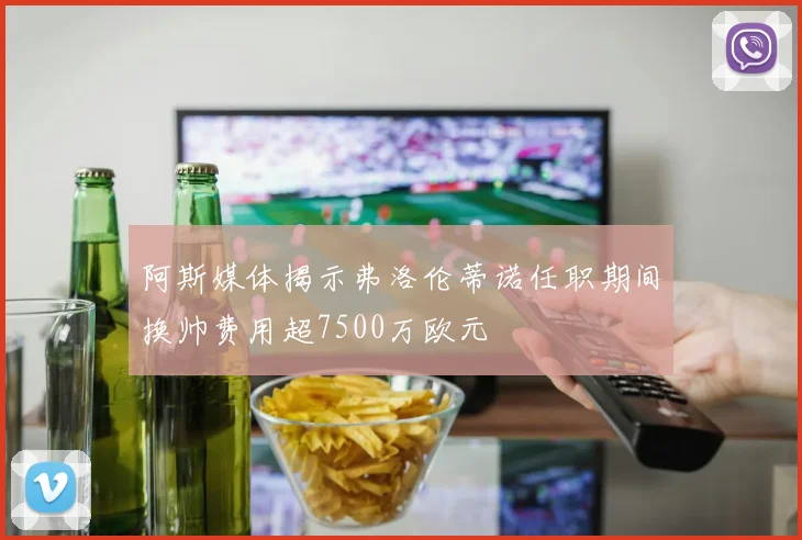 阿斯媒体揭示弗洛伦蒂诺任职期间换帅费用超7500万欧元