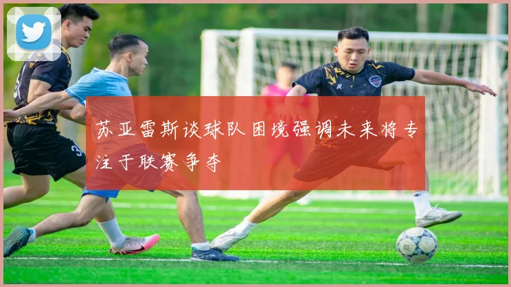 苏亚雷斯谈球队困境强调未来将专注于联赛争夺