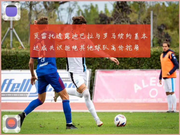 莫雷托透露迪巴拉与罗马续约基本达成共识拒绝其他球队高价挖角