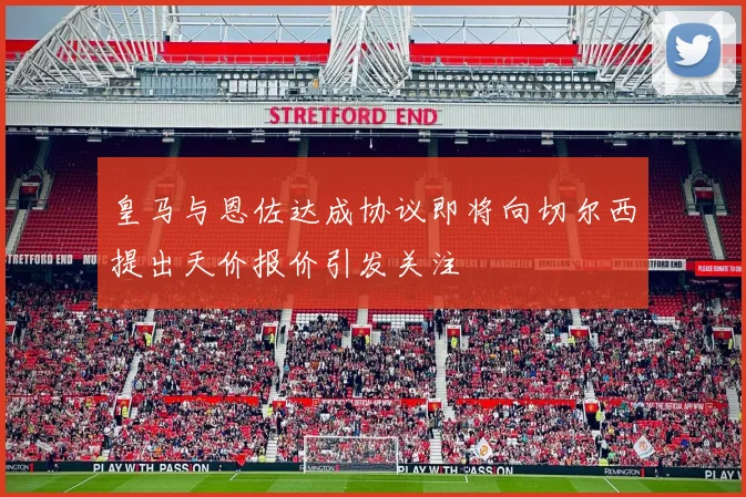 皇马与恩佐达成协议即将向切尔西提出天价报价引发关注