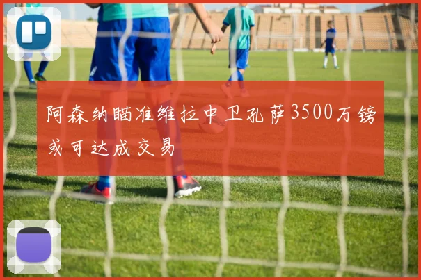阿森纳瞄准维拉中卫孔萨3500万镑或可达成交易
