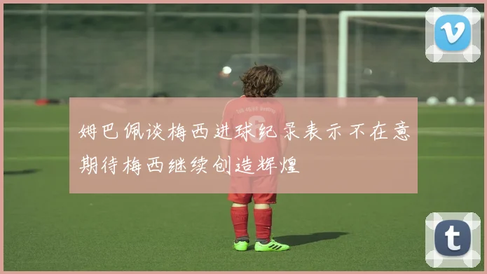 姆巴佩谈梅西进球纪录表示不在意期待梅西继续创造辉煌
