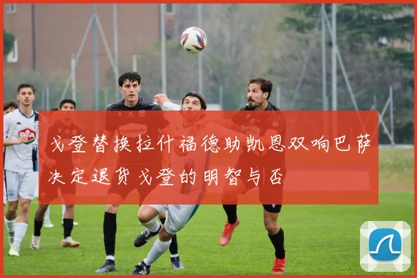 戈登替换拉什福德助凯恩双响巴萨决定退货戈登的明智与否
