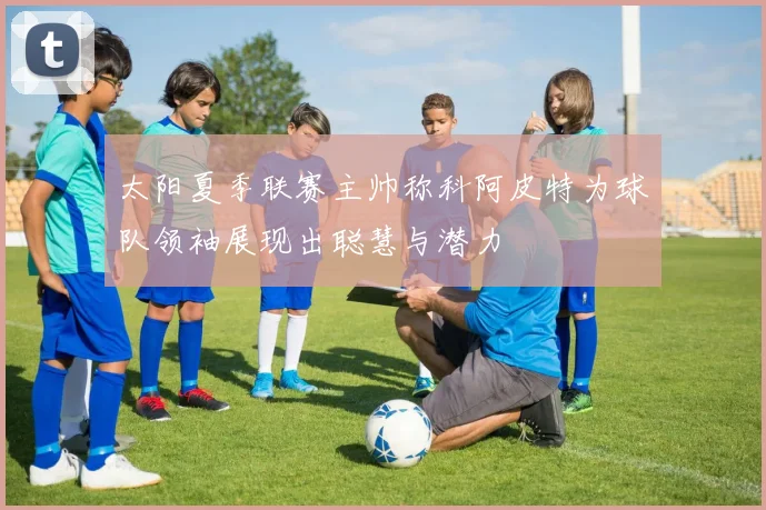 太阳夏季联赛主帅称科阿皮特为球队领袖展现出聪慧与潜力