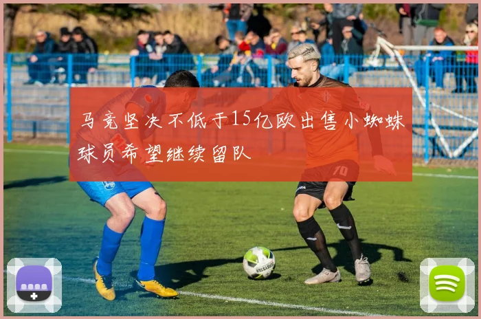 马竞坚决不低于15亿欧出售小蜘蛛球员希望继续留队