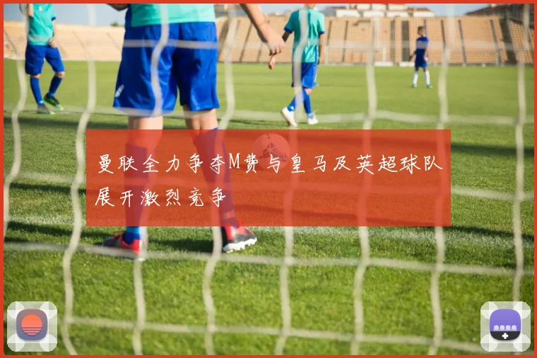 曼联全力争夺M费与皇马及英超球队展开激烈竞争