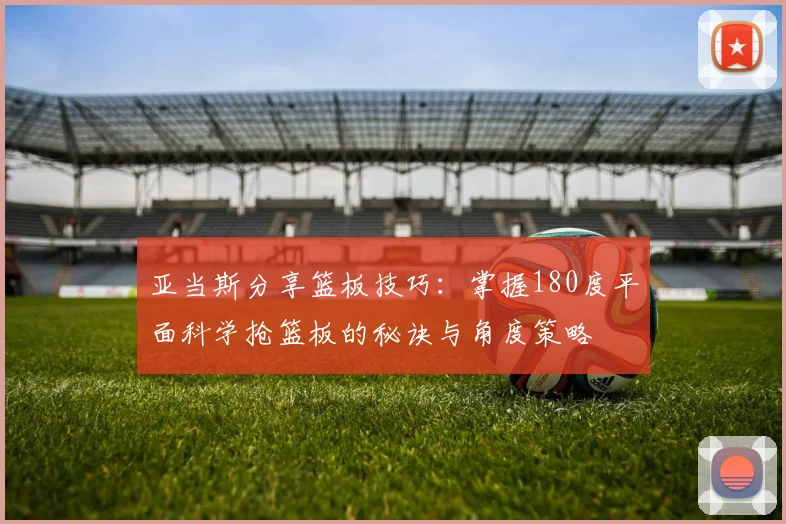 亚当斯分享篮板技巧：掌握180度平面科学抢篮板的秘诀与角度策略