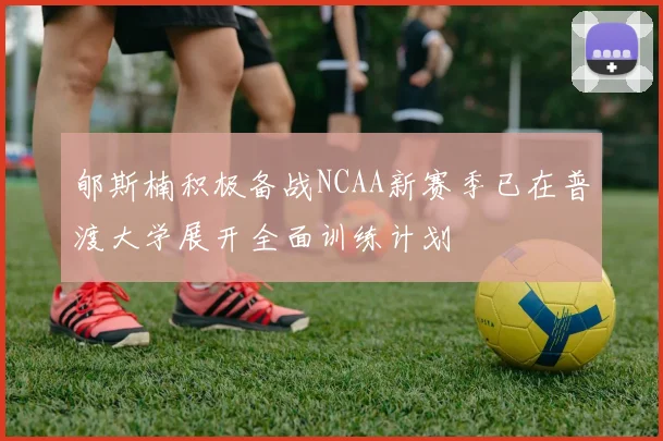 郇斯楠积极备战NCAA新赛季已在普渡大学展开全面训练计划