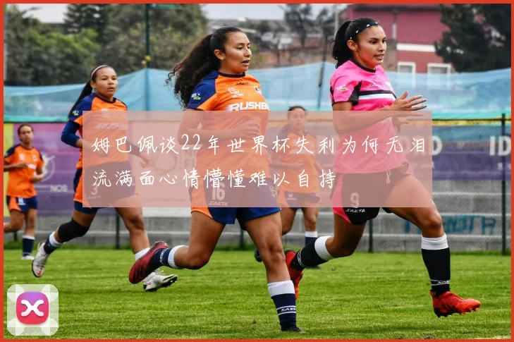 姆巴佩谈22年世界杯失利为何无泪流满面心情懵懂难以自持